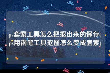 ps套索工具怎么把抠出来的保存(ps用钢笔工具抠图怎么变成套索)