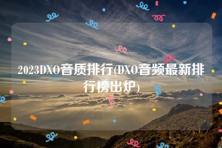 2023DXO音质排行(DXO音频最新排行榜出炉)