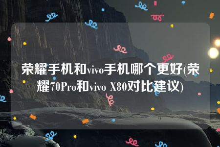 荣耀手机和vivo手机哪个更好(荣耀70Pro和vivo X80对比建议)