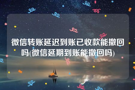 微信转账延迟到账已收款能撤回吗(微信延期到账能撤回吗)