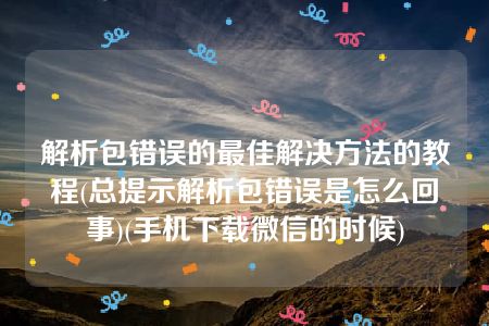 解析包错误的最佳解决方法的教程(总提示解析包错误是怎么回事)(手机下载微信的时候)