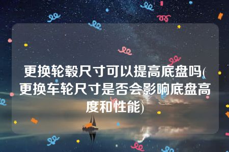 更换轮毂尺寸可以提高底盘吗(更换车轮尺寸是否会影响底盘高度和性能)