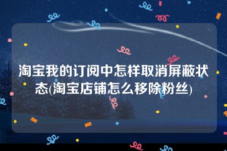 淘宝我的订阅中怎样取消屏蔽状态(淘宝店铺怎么移除粉丝)