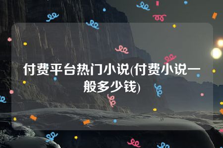 付费平台热门小说(付费小说一般多少钱)