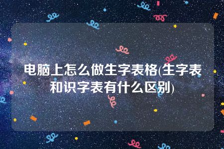 电脑上怎么做生字表格(生字表和识字表有什么区别)