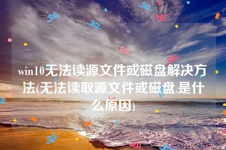 win10无法读源文件或磁盘解决方法(无法读取源文件或磁盘.是什么原因)