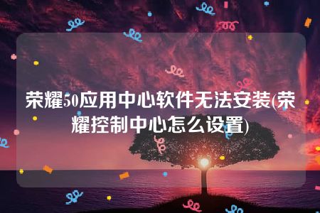 荣耀50应用中心软件无法安装(荣耀控制中心怎么设置)