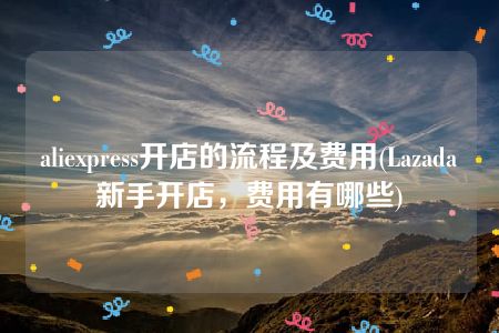 aliexpress开店的流程及费用(Lazada新手开店，费用有哪些)