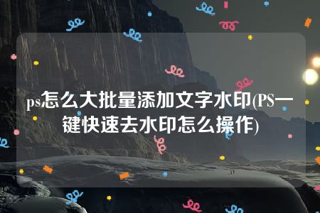 ps怎么大批量添加文字水印(PS一键快速去水印怎么操作)