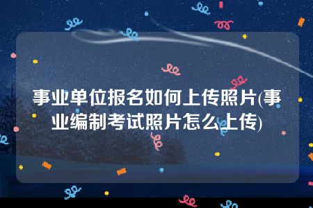 事业单位报名如何上传照片(事业编制考试照片怎么上传)