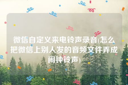 微信自定义来电铃声录音(怎么把微信上别人发的音频文件弄成闹钟铃声)